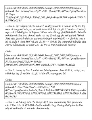 Comment: 0,0:00:00.00,0:00:00.00,Romaji,,0000,0000,0000,template
noblank char,!retime("start2syl", -500+($si-1)*30, 0)!{an7pos(!$center-
5!,!$top-
10!)fad(500,0)fr180frx360t(0,500,fr0frx0)t(499,500,alpha&HFF)1c
&H43C1C3&}
– Line 1: đặt alignment cho nó là 7, vì alignment là 7 nên nó sẽ bị kéo lên
trên và sang trái nên pos sẽ phải tinh chỉnh lại với giá trị center - 5 và lấy
top - 10. Vì thời gian để hiện là 500ms nên với tag fad(500,0) để chữ hiện
mờ dần và kèm theo cho nó xoắn với tag fr và tag frx với giá trị 180 và
360, thời gian kết thúc thì giá trị sẽ bằng 0, tag frx360 ~> frx0 để trục x
nó sẽ xoắn 1 vòng 360˚ và tag fr180 ~> fr0 để khi trạng thái bắt đầu của
chữ sẽ nằm ngang và quay 180˚ để trở về trạng thái bình thường.
Code:
Comment: 0,0:00:00.00,0:00:00.00,Romaji,,0000,0000,0000,template
noblank char,!retime("start2syl", -500+($si-1)*30, 0)!{an1pos(!$center-
5!,$bottom)fad(500,0)fr-180frx-
360t(0,500,fr0frx0)t(499,500,alpha&HFF)1c&H0751AD&}
– Line 2: tương tự line 1, chỉ là set lại alignment cho chữ là 1, set lại pos,
chỉnh lại tag fr và frx với giá trị âm để xoay ngược lại.
Code:
Comment: 1,0:00:00.00,0:00:00.00,Romaji,,0000,0000,0000,template
noblank,!retime("start2syl", -500+($si-1)*30,
0)!{an5pos($center,$middle)blur0.5alpha&HFF&t(499,500,alpha&H
00)1vc(&H00FFFF&,&H00FFFF&,&H0751AD&,&H0751AD&)3c&H
042443&}
– Line 3: vì 2 dòng trên chỉ là mục đích phụ nên khoảng thời gian cuối
của 2 line trên từ 499-500 sẽ biến mất để cũng khoảng thời gian đó line
này sẽ xuất hiện và set màu cho line này.
 