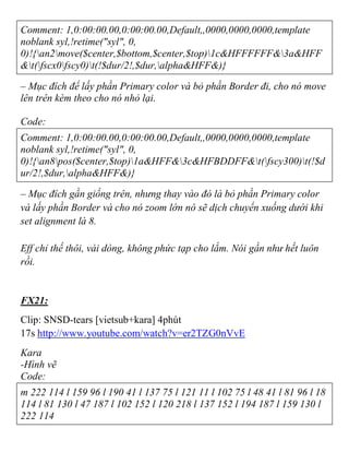 Comment: 1,0:00:00.00,0:00:00.00,Default,,0000,0000,0000,template
noblank syl,!retime("syl", 0,
0)!{an2move($center,$bottom,$center,$top)1c&HFFFFFF&3a&HFF
&t(fscx0fscy0)t(!$dur/2!,$dur,alpha&HFF&)}
– Mục đích để lấy phần Primary color và bỏ phần Border đi, cho nó move
lên trên kèm theo cho nó nhỏ lại.
Code:
Comment: 1,0:00:00.00,0:00:00.00,Default,,0000,0000,0000,template
noblank syl,!retime("syl", 0,
0)!{an8pos($center,$top)1a&HFF&3c&HFBDDFF&t(fscy300)t(!$d
ur/2!,$dur,alpha&HFF&)}
– Mục đích gần giống trên, nhưng thay vào đó là bỏ phần Primary color
và lấy phần Border và cho nó zoom lớn nó sẽ dịch chuyển xuống dưới khi
set alignment là 8.
Eff chỉ thế thôi, vài dòng, không phức tạp cho lắm. Nói gần như hết luôn
rồi.
FX21:
Clip: SNSD-tears [vietsub+kara] 4phút
17s http://www.youtube.com/watch?v=er2TZG0nVvE
Kara
-Hình vẽ
Code:
m 222 114 l 159 96 l 190 41 l 137 75 l 121 11 l 102 75 l 48 41 l 81 96 l 18
114 l 81 130 l 47 187 l 102 152 l 120 218 l 137 152 l 194 187 l 159 130 l
222 114
 