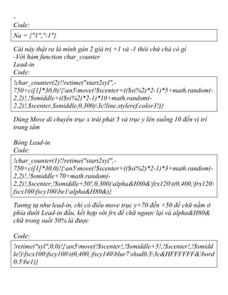 -
Code:
Na = {"1","-1"}
Cái này thật ra là mình gán 2 giá trị +1 và -1 thôi chứ chả có gì
-Với hàm function char_counter
Lead-in
Code:
!char_counter(2)!!retime("start2syl",-
750+ci[1]*30,0)!{an5move(!$scenter+(($si%2)*2-1)*5+math.random(-
2,2)!,!$smiddle+(($si%2)*2-1)*10+math.random(-
2,2)!,$scenter,$smiddle,0,300)3c!line.styleref.color3!)}
Dùng Move di chuyển trục x trái phải 5 và trục y lên xuống 10 đến vị trí
trung tâm
Bóng Lead-in
Code:
!char_counter(1)!!retime("start2syl",-
750+ci[1]*30,0)!{an5move(!$scenter+(($si%2)*2-1)*3+math.random(-
2,2)!,!$smiddle+70+math.random(-
2,2)!,$scenter,!$smiddle+50!,0,300)alpha&H80&frx120t(0,400,frx120
fscx100fscy100be1alpha&H80&)}
Tương tự như lead-in, chỉ có điều move trục y+70 đến +50 để chữ nằm ở
phía dưới Lead-in đầu, kết hợp với frx để chữ ngược lại và alpha&H80&
chữ trong suốt 50% là được
Code:
!retime("syl",0,0)!{an5move(!$scenter!,!$smiddle+5!,!$scenter!,!$smidd
le!)fscx100fscy100t(0,400,fscy140blur7shad0.53c&HFFFFFF&bord
0.5be1)}
 