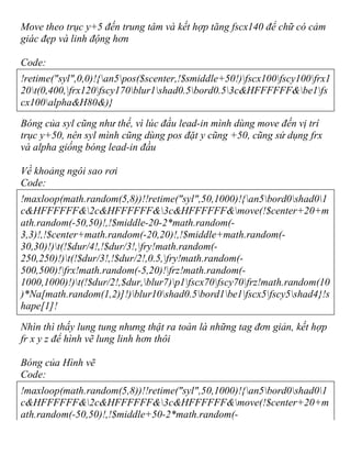 Move theo trục y+5 đến trung tâm và kết hợp tăng fscx140 để chữ có cảm
giác đẹp và linh động hơn
Code:
!retime("syl",0,0)!{an5pos($scenter,!$smiddle+50!)fscx100fscy100frx1
20t(0,400,frx120fscy170blur1shad0.5bord0.53c&HFFFFFF&be1fs
cx100alpha&H80&)}
Bóng của syl cũng như thế, vì lúc đầu lead-in mình dùng move đến vị trí
trục y+50, nên syl mình cũng dùng pos đặt y cũng +50, cũng sử dụng frx
và alpha giống bóng lead-in đầu
Về khoảng ngôi sao rơi
Code:
!maxloop(math.random(5,8))!!retime("syl",50,1000)!{an5bord0shad01
c&HFFFFFF&2c&HFFFFFF&3c&HFFFFFF&move(!$center+20+m
ath.random(-50,50)!,!$middle-20-2*math.random(-
3,3)!,!$center+math.random(-20,20)!,!$middle+math.random(-
30,30)!)t(!$dur/4!,!$dur/3!,fry!math.random(-
250,250)!)t(!$dur/3!,!$dur/2!,0.5,fry!math.random(-
500,500)!frx!math.random(-5,20)!frz!math.random(-
1000,1000)!)t(!$dur/2!,$dur,blur7)p1fscx70fscy70frz!math.random(10
)*Na[math.random(1,2)]!)blur10shad0.5bord1be1fscx5fscy5shad4}!s
hape[1]!
Nhìn thì thấy lung tung nhưng thật ra toàn là những tag đơn giản, kết hợp
fr x y z để hình vẽ lung linh hơn thôi
Bóng của Hình vẽ
Code:
!maxloop(math.random(5,8))!!retime("syl",50,1000)!{an5bord0shad01
c&HFFFFFF&2c&HFFFFFF&3c&HFFFFFF&move(!$center+20+m
ath.random(-50,50)!,!$middle+50-2*math.random(-
 