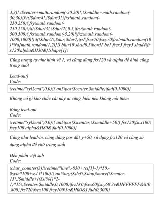 3,3)!,!$center+math.random(-20,20)!,!$middle+math.random(-
30,30)!)t(!$dur/4!,!$dur/3!,frx!math.random(-
250,250)!fry!math.random(-
250,250)!)t(!$dur/3!,!$dur/2!,0.5,fry!math.random(-
500,500)!frx!math.random(-5,20)!frz!math.random(-
1000,1000)!)t(!$dur/2!,$dur,blur7)p1fscx70fscy70frz!math.random(10
)*Na[math.random(1,2)]!)blur10shad0.5bord1be1fscx5fscy5shad4fr
x120alpha&H50&}!shape[1]!
Cũng tương tự như hình vẽ 1, và cũng dùng frx120 và alpha để hình cũng
trong suốt
Lead-out]
Code:
!retime("syl2end",0,0)!{an5pos($center,$middle)fad(0,1000)}
Không có gì khó chắc cái này ai cũng hiểu nên không nói thêm
Bóng lead-out
Code:
!retime("syl2end",0,0)!{an5pos($scenter,!$smiddle+50!)frx120fscx100
fscy100alpha&H80&fad(0,1000)}
Cũng như lead-in, cũng dùng pos đặt y+50, sử dụng frx120 và cũng sử
dụng alpha để chữ trong suốt
Đến phần việt sub
Code:
!char_counter(3)!!retime("line",-850+(ci[1]-1)*50,-
$syln*100+syl.i*100)!{an5org($sleft,$stop)move(!$center-
15!,!$middle+(($si%1)*2-
1)*15!,$center,$middle,0,1000)frz180fscx60fscy603c&HFFFFFF&t(0
,800,frz720fscx100fscy1003a&H00&)fad(0,300)}
 
