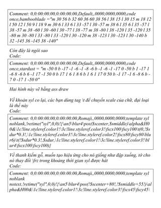 Comment: 0,0:00:00.00,0:00:00.00,Default,,0000,0000,0000,code
once,bambooblade ="m 30 56 b 32 60 36 60 38 56 l 38 15 l 30 15 m 18 12
l 50 12 l 50 9 l 18 9 m 30 6 l 33 6 l 33 -57 l 30 -57 m 38 6 l 35 6 l 35 -57 l
38 -57 m 38 -60 l 30 -60 l 30 -77 l 38 -77 m 38 -80 l 38 -120 l 35 -120 l 35
-80 m 30 -80 l 33 -80 l 33 -120 l 30 -120 m 38 -123 l 30 -123 l 30 -140 b
32 -145 36 -145 38 -140"
Còn đây là ngôi sao
Code:
Comment: 0,0:00:00.00,0:00:00.00,Default,,0000,0000,0000,code
once,stardust = "m -50 0 b -17 -1 -6 -1 -8 -6 b -1 -6 -1 -17 0 -50 b 1 -17 1
-6 8 -6 b 6 -1 17 -1 50 0 b 17 1 6 1 8 6 b 1 6 1 17 0 50 b -1 17 -1 6 -8 6 b -
7 0 -17 1 -50 0"
Hai hình này vẽ bằng ass draw
Về khoản syl co lại, các bạn dùng tag t để chuyển scale của chữ, đại loại
là thế này
Code:
Comment: 0,0:00:00.00,0:00:00.00,Romaji,,0000,0000,0000,template syl
noblank,!retime("syl",0,0)!{an5blur4pos($scenter,$smiddle)alpha&H0
0&1c!line.styleref.color1!3c!line.styleref.color3!fscx100fscy100t(0,!$s
dur*0.3!,1c!line.styleref.color3!3c!line.styleref.color2!fscx80fscy80blu
r6)t(!$sdur*0.3!,$sdur,1c!line.styleref.color1!3c!line.styleref.color3!bl
ur4fscx100fscy100)}
Về thanh kiếm gỗ, muốn tạo hiệu ứng cho nó giống như đập xuống, tớ cho
nó thay đổi frz trong khoảng thời gian syl được hát
Code:
Comment: 0,0:00:00.00,0:00:00.00,Romaji,,0000,0000,0000,template syl
noblank
notext,!retime("syl",0,0)!{an5blur4pos(!$scenter+80!,!$smiddle+55!)al
pha&H00&1c!line.styleref.color1!3c!line.styleref.color3!fscx45fscy45
 