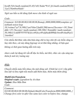 bord0.5frz!math.random(35,45)!t(0,!$sdur*0.4!,frz!math.random(80,85)
!)p1}!bambooblade!
Ngôi sao bắn ra thì dùng lệnh move cho hình vẽ ngôi sao
Code:
Comment: 0,0:00:00.00,0:00:00.00,Romaji,,0000,0000,0000,template syl
noblank notext loop
10,!retime("syl",0,100)!{an5blur2fad(0,200)move(!$scenter+10!,!$smi
ddle+25!,!$scenter+math.random(-100,100)!,!$smiddle+math.random(-
50,100)!)1c&HFFFFFF&fscx40fscy40alpha&H00&)bord0shad0p1}
!stardust!
Còn nhiều thứ khác nữa như hiệu ứng chữ to hay nhỏ thì cây kiếm cũng to
hay nhỏ theo, cái này dùng fxgroup và nó khá lằng nhằng, tớ bận quá
không có thời gian hướng dẫn trên này.
share code lại đụng tới vấn đề đọc ko hiểu, mà thôi, chúc các cậu sáng tạo
thêm fx mới từ ý tưởng này
FX2:
Chuyển nhiều màu liền nhau cho một dòng sub. Chỉnh lại vị trí clip giữa
line.left và line.right nếu muốn add thêm màu, thêm màu thêm dòng
MultiColorTransform
Original scrpit: ezgradient by Ai-chan
Update: Hoa Mẫu Đơn
Code:
Comment:
0,0:00:00.00,0:00:00.00,Default,MutilColorTransform,0000,0000,0000,,{
Change first color in after line same last color in before line, change
 