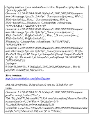 clipping position if you want add more color; Orginal script by Ai-chan,
Update by jofori89}
Comment: 0,0:00:00.00,0:00:05.00,Default,,0000,0000,0000,template
loop 20 keeptags,{pos($x, $y)clip(!_G.interpolate((j-1)/maxj, $lleft-3,
$lleft+$lwidth/3)!, $ltop, !_G.interpolate(j/maxj, $lleft-3,
$lleft+$lwidth/3)!, $lbottom)c!_G.interpolate_color(j/maxj,
"&HFFC8A0&", "&H00FFFF&")!}
Comment: 0,0:00:00.00,0:00:05.00,Default,,0000,0000,0000,template
loop 20 keeptags,{pos($x, $y)clip(!_G.interpolate((j-1)/maxj,
$lleft+$lwidth/3, $lright-$lwidth/3)!, $ltop, !_G.interpolate(j/maxj,
$lleft+$lwidth/3, $lright-$lwidth/3)!,
$lbottom)c!_G.interpolate_color(j/maxj, "&H00FFFF&",
"&H0000FF&")!}
Comment: 0,0:00:00.00,0:00:05.00,Default,,0000,0000,0000,template
loop 20 keeptags,{pos($x, $y)clip(!_G.interpolate((j-1)/maxj, $lright-
$lwidth/3, $lright+3)!, $ltop, !_G.interpolate(j/maxj, $lright-$lwidth/3,
$lright+3)!, $lbottom)c!_G.interpolate_color(j/maxj, "&H0000FF&",
"&H000000&")!}
Dialogue:
0,0:00:05.00,0:00:15.00,Default,,0000,0000,0000,karaoke,...This is
template to transfrom four colors...
Kara template:
http://www.mediafire.com/?dwyklngzqxr
Một cái lặt vặt khác, không có tên cứ tạm gọi là Soft blur vậy
Code:
Comment: 1,0:00:00.00,0:22:23.74,Default,,0000,0000,0000,template
pre-line mainfx,!retime("line",-
120,120)!{fad(70,70)shad0t(70,120,shad!line.styleref.shadow!bord!lin
e.styleref.outline*2!)t(!$ldur+120!,!$ldur+240-
70!,shad0bord!line.styleref.outline!}{k12}
Comment: 0,0:22:23.74,0:22:23.74,Default,,0000,0000,0000,template line
mainfx,{k!(syl.duration>500) and "f" or ""!$kdur}
 