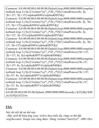 Comment: 0,0:00:00.00,0:00:00.00,Default,loop,0000,0000,0000,template
noblank loop 5,{be2}!retime("syl", j*20, j*20)!{shad0move($x, $y,
!$x+15!, !$y+15!)alpha&H40t(alpha&HFF&)}
Comment: 0,0:00:00.00,0:00:00.00,Default,loop,0000,0000,0000,template
noblank loop 5,{be2}!retime("syl", j*20, j*20)!{shad0move($x, $y, !$x-
15!, !$y+15!)alpha&H40t(alpha&HFF&)}
Comment: 0,0:00:00.00,0:00:00.00,Default,loop,0000,0000,0000,template
noblank loop 5,{be2}!retime("syl", j*20, j*20)!{shad0move($x, $y,
!$x+15!, !$y-15!)alpha&H40t(alpha&HFF&)}
Comment: 0,0:00:00.00,0:00:00.00,Default,loop,0000,0000,0000,template
noblank loop 5,{be2}!retime("syl", j*20, j*20)!{shad0move($x, $y, !$x-
15!, !$y-15!)alpha&H40t(alpha&HFF&)}
Comment: 0,0:00:00.00,0:00:00.00,Default,loop,0000,0000,0000,template
noblank loop 5,{be2}!retime("syl", j*35, j*35)!{shad0move(!$x+15!,
!$y+15!, $x, $y)alpha&HFFt(alpha&H40&)}
Comment: 0,0:00:00.00,0:00:00.00,Default,loop,0000,0000,0000,template
noblank loop 5,{be2}!retime("syl", j*35, j*35)!{shad0move(!$x-15!,
!$y+15!, $x, $y)alpha&HFFt(alpha&H40&)}
Comment: 0,0:00:00.00,0:00:00.00,Default,loop,0000,0000,0000,template
noblank loop 5,{be2}!retime("syl", j*35, j*35)!{shad0move(!$x+15!,
!$y-15!, $x, $y)alpha&HFFt(alpha&H40&)}
Comment: 0,0:00:00.00,0:00:00.00,Default,loop,0000,0000,0000,template
noblank loop 5,{be2}!retime("syl", j*35, j*35)!{shad0move(!$x-15!,
!$y-15!, $x, $y)alpha&HFFt(alpha&H40&)}
Comment:
0,0:00:00.00,0:00:05.00,Default,,0000,0000,0000,karaoke,{k35}Shi{k68
}n{k29}ji{k25}ru
FX3:
Nói chi tiết thì nó thế này.
- Đặt an8 để hiệu ứng xoay t(frx) theo kiểu lật, cũng có thể đặt
org($scenter, $stop) vào cũng được. Dùng !retime("start2syl", -400+($si-
 