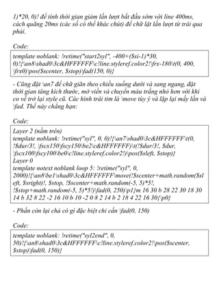 1)*20, 0)! để tính thời gian giảm lần lượt bắt đầu sớm với line 400ms,
cách quãng 20ms (các số có thể khác chút) để chữ lật lần lượt từ trái qua
phải.
Code:
template noblank: !retime("start2syl", -400+($si-1)*30,
0)!{an8shad03c&HFFFFFFc!line.styleref.color2!frx-180t(0, 400,
frx0)pos($scenter, $stop)fad(150, 0)}
- Cũng đặt an7 để chữ giãn theo chiều xuống dưới và sang ngang, đặt
thời gian tăng kích thước, mờ viền và chuyển màu trắng nhỏ hơn với khi
co về trở lại style cũ. Các hình trái tim là move tùy ý và lặp lại mấy lần và
fad. Thế này chẳng hạn:
Code:
Layer 2 (nằm trên)
template noblank: !retime("syl", 0, 0)!{an7shad03c&HFFFFFFt(0,
!$dur/3!, fscx150fscy150be2c&HFFFFFF)t(!$dur/3!, $dur,
fscx100fscy100be0c!line.styleref.color2!)pos($sleft, $stop)}
Layer 0
template notext noblank loop 5: !retime("syl", 0,
2000)!{an8be1shad03c&HFFFFFFmove(!$scenter+math.random($sl
eft, $sright)!, $stop, !$scenter+math.random(-5, 5)*5!,
!$stop+math.random(-5, 5)*5!)fad(0, 250)p1}m 16 30 b 28 22 30 18 30
14 b 32 8 22 -2 16 10 b 10 -2 0 8 2 14 b 2 18 4 22 16 30{p0}
- Phần còn lại chả có gì đặc biệt chỉ cần fad(0, 150)
Code:
template noblank: !retime("syl2end", 0,
50)!{an8shad03c&HFFFFFFc!line.styleref.color2!pos($scenter,
$stop)fad(0, 150)}
 