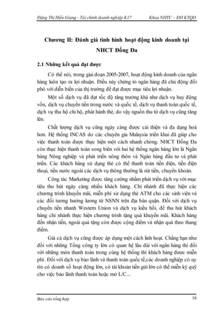 Đặng Thị Hiền Giang - Tài chính doanh nghiệp K17 Khoa NHTC – ĐH KTQD
Báo cáo tổng hợp 18
Chương II: Đánh giá tình hình hoạt động kinh doanh tại
NHCT Đống Đa
2.1 Những kết quả đạt được
Có thể nói, trong giai đoạn 2005-2007, hoạt động kinh doanh của ngân
hàng luôn tạo ra lợi nhuận. Điều này chứng tỏ ngân hàng đã chủ động đối
phó với diễn biến của thị trường để đạt được mục tiêu lợi nhuận.
Một số dịch vụ đã đạt tốc độ tăng trưởng khá như dịch vụ huy động
vốn, dịch vụ chuyển tiền trong nước và quốc tế, dịch vụ thanh toán quốc tế,
dịch vụ thu hộ chi hộ, phát hành thẻ, do vậy nguồn thu từ dịch vụ cũng tăng
lên.
Chất lượng dịch vụ cũng ngày càng được cải thiện và đa dạng hoá
hơn. Hệ thống INCAS do các chuyên gia Malaysia triển khai đã giúp cho
việc thanh toán được thực hiện một cách nhanh chóng. NHCT Đống Đa
còn thực hiện thanh toán song biên với hai hệ thống ngân hàng lớn là Ngân
hàng Nông nghiệp và phát triển nông thôn và Ngân hàng đầu tư và phát
triển. Các khách hàng sử dụng thẻ có thể thanh toán tiền điện, tiền điện
thoại, tiền nước ngoài các dịch vụ thông thường là rút tiền, chuyển khoản.
Công tác Marketing được tăng cường nhằm phát triển dịch vụ với mục
tiêu thu hút ngày càng nhiều khách hàng. Chi nhánh đã thực hiện các
chương trình khuyến mãi, miễn phí sử dụng thẻ ATM cho các sinh viên và
các đối tương hưởng lương từ NSNN trên địa bàn quận. Đối với dịch vụ
chuyển tiền nhanh Western Union và dịch vụ kiều hối, để thu hút khách
hàng chi nhánh thực hiện chương trình tặng quà khuyến mãi. Khách hàng
đến nhận tiền, ngoài quà tặng còn được cộng điểm và nhận quà theo thang
điểm.
Giá cả dịch vụ cũng được áp dụng một cách linh hoạt. Chẳng hạn như
đối với những Tổng công ty lớn có quan hệ lâu dài với ngân hàng thì đối
với những món thanh toán trong cùng hệ thống thì khách hàng được miễn
phí. Đối với dịch vụ bảo lãnh và thanh toán quốc tế,các doanh nghiệp có uy
tín có doanh số hoạt động lớn, có tài khoản tiền gửi lớn có thể miễn ký quỹ
cho việc bảo lãnh thanh toán hoặc mở L/C...
 