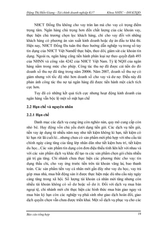 Đặng Thị Hiền Giang - Tài chính doanh nghiệp K17 Khoa NHTC – ĐH KTQD
Báo cáo tổng hợp 19
NHCT Đống Đa không cho vay tràn lan mà cho vay có trọng điểm
trọng tâm. Ngân hàng chú trọng hơn đến chất lượng của các khoản vay,
thực hiện chủ trương chọn lọc khách hàng, chỉ cho vay đối với những
khách hàng có phương án sản xuất kinh doanh hoặc dự án đầu tư khả thi.
Hiện nay, NHCT Đống Đa tuân thủ theo hướng dẫn nghiệp vụ trong sổ tay
tín dụng của NHCT Việt Namđể thực hiện, theo dõi, giám sát các khoản tín
dụng. Ngoài ra, ngân hàng cũng tiến hành phân loại nợ theo quyết định 493
của NHNN và công văn 4242 của NHCT Việt Nam. Tỷ lệ NQH của ngân
hàng nằm trong mức cho phép. Công tác thu nợ đã được cải tiến do đó
doanh số thu nợ đã tăng trong năm 20006. Năm 2007, doanh số thu nợ có
giảm nhưng với tốc độ nhỏ hơn doanh số cho vay và dư nợ. Điều này đã
phản ánh công tác thu nợ tại ngân hàng đã được tiến hành một cách tích
cực hơn.
Tuy đã có những kết quả tích cực nhưng hoạt động kinh doanh của
ngân hàng vẫn bộc lộ một số mặt hạn chế
2.2 Hạn chế và nguyên nhân
2.2.1 Hạn chế
Danh mục các dịch vụ cung ứng còn nghèo nàn, quy mô cung cấp còn
nhỏ bé. Huy động vốn chủ yếu dưới dạng tiền gửi. Các dịch vụ tiền gửi,
tiền vay áp dụng từ nhiều năm nay như tiết kiệm không kì hạn, tiết kiệm có
kì hạn rút lãi cuối kì...nhưng chưa có sản phẩm mới phù hợp với nhu cầu tài
chính ngày càng tăng của tầng lớp nhân dân như tiết kiệm hưu trí, tiết kiệm
du học...Các sản phẩm tín dụng còn đơn điệu thiếu tính liên kết với nhau và
với các sản phẩm dịch vụ khác để tạo ra các sản phẩm chọn gói chứa nhiều
giá trị gia tăng. Chi nhánh chưa thực hiện các phương thức cho vay: tín
dụng thấu chi, cho vay ứng trước tiền trên tài khoản vãng lai, bao thanh
toán. Các sản phẩm tiền vay cá nhân mới gần đây như vay du học, vay trả
góp mua nhà, mua bất động sản ít được thực hiện mặc dù nhu cầu này ngày
càng tăng trong xã hội. Số lượng tài khoản cá nhân mới tăng nhưng còn
nhiều tài khoản không có số dư hoặc số dư ít. Đối với dịch vụ mua bán
ngoại tệ, chi nhánh mới chỉ thực hiện các hình thức mua bán giao ngay và
mua bán kỳ hạn còn các nghiệp vụ phái sinh như giao dịch hoán đổi, giao
dịch quyền chọn vẫn chưa được triển khai. Một số dịch vụ phục vụ cho các
 