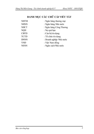 Đặng Thị Hiền Giang - Tài chính doanh nghiệp K17 Khoa NHTC – ĐH KTQD
Báo cáo tổng hợp 2
DANH MỤC CÁC CHỮ CÁI VIẾT TẮT
NHTM : Ngân hàng thương mại
NHNN : Ngân hàng Nhà nước
NHCT : Ngân hàng Công Thương
NQH : Nợ quá hạn
CBTD : Cán bộ tín dụng
TCTD : Tổ chức tín dụng
DNNN : Doanh nghiệp Nhà nước
VNĐ : Việt Nam đồng
NSNN : Ngân sách Nhà nước
 