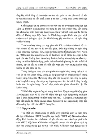 Đặng Thị Hiền Giang - Tài chính doanh nghiệp K17 Khoa NHTC – ĐH KTQD
Báo cáo tổng hợp 20
tầng lớp khách hàng có thu nhập cao như bảo quản tài sản, cho thuê két sắt,
tư vấn tài chính, tư vấn thuế, quản lý tài sản ... cũng chưa được thực hiện
tại chi nhánh.
Chất lượng dịch vụ chưa cao đặc biệt các dịch vụ ngân hàng hiện đại.
Dịch vụ Internet Banking mới chỉ dùng lại chủ yếu ở mức truy vấn thông
tin, chưa cho phép thực hiện thanh toán . Dịch vụ thanh toán qua thẻ đôi lúc
đôi chỗ không thực hiện được do lỗi đường truyền khiến các giao dịch
chậm và sai lệch giao dịch của khách hàng gây tổn thất cho cả ngân hàng
và khách hàng.
Tình hình hoạt động cho vay giảm sút. Các chỉ tiêu về doanh số cho
vay, doanh số thu nợ và dư nợ đều giảm. Điều này chứng tỏ ngân hàng
chưa tìm được hướng đi mới, chưa mở rộng được đối tượng cho vay. Ngoài
ra, NQH cũng tăng đáng kể cả về số tuyệt đối và số tương đối. Đây là hậu
quả của việc không thực hiện đúng thủ tục, hướng dẫn nghiệp vụ cho vay,
công tác thẩm định tín dụng, phân tích thẩm định phương án sản xuất kinh
doanh, dự án đầu tư chưa tốt dẫn đến việc cho vay những khách hàng
không có khả năng trả nợ.
Trong thời gian qua, các sản phẩm của ngân hàng mang tính đại trà
cho tất cả các khách hàng, không có sự phân biệt tới từng nhóm đối tượng
khách hàng. Công tác Marketing cũng chỉ chú trọng tới các công cụ quảng
cáo khuyếch trương chưa thực sự đáp ứng nhu cầu của khách hàng do vậy
hình ảnh của ngân hàng còn mờ nhạt, nhiều sản phẩm chưa tiếp cận đến
khách hàng.
Với bề dày truyền thống và mạng lưới hoạt động tương đối rộng gồm
2 phòng giao dịch và 15 quỹ tiết kiệm, kết quả hoạt động trong thời gian
qua là chưa tương xứng với tiềm năng của NHCT Đống Đa. Những hạn chế
trên bắt nguồn từ nhiều nguyên nhân. Sau đây là một vài nguyên nhân dẫn
đến những hạn chế của NHCT Đống Đa.
2.2.2 Nguyên nhân
Thứ nhất, chi nhánh chưa có chiến lược phát triển dịch vụ ngân hàng
dài hạn. Chi nhánh NHCT Đống Đa trực thuộc NHCT Việt Nam do đó hoạt
động kinh doanh của chi nhánh chủ yếu căn cứ vào chiến lược phát triển
của NHCT Việt Nam. Chi nhánh không thể đưa ra các sản phẩm dịch vụ
mới mà không thông qua NHCT Việt Nam. Kế hoạch hoạt động của chi
 