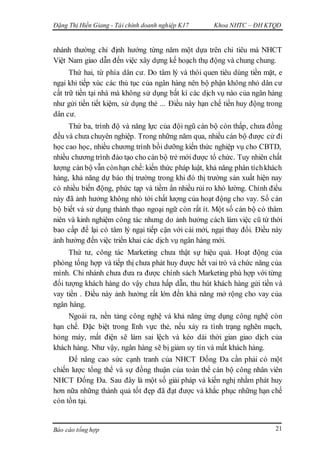 Đặng Thị Hiền Giang - Tài chính doanh nghiệp K17 Khoa NHTC – ĐH KTQD
Báo cáo tổng hợp 21
nhánh thường chỉ định hướng từng năm một dựa trên chỉ tiêu mà NHCT
Việt Nam giao dẫn đến việc xây dựng kế hoạch thụ động và chung chung.
Thứ hai, từ phía dân cư. Do tâm lý và thói quen tiêu dùng tiền mặt, e
ngại khi tiếp xúc các thủ tục của ngân hàng nên bộ phận không nhỏ dân cư
cất trữ tiền tại nhà mà không sử dụng bất kì các dịch vụ nào của ngân hàng
như gửi tiền tiết kiệm, sử dụng thẻ ... Điều này hạn chế tiền huy động trong
dân cư.
Thứ ba, trình độ và năng lực của đội ngũ cán bộ còn thấp, chưa đồng
đều và chưa chuyên nghiệp. Trong những năm qua, nhiều cán bộ được cử đi
học cao học, nhiều chương trình bồi dưỡng kiến thức nghiệp vụ cho CBTD,
nhiều chương trình đào tạo cho cán bộ trẻ mới được tổ chức. Tuy nhiên chất
lượng cán bộ vẫn cònhạn chế: kiến thức pháp luật, khả năng phân tíchkhách
hàng, khả năng dự báo thị trường trong khi đó thị trường sản xuất hiện nay
có nhiều biến động, phức tạp và tiềm ẩn nhiều rủi ro khó lường. Chính điều
này đã ảnh hưởng không nhỏ tới chất lượng của hoạt động cho vay. Số cán
bộ biết và sử dụng thành thạo ngoại ngữ còn rất ít. Một số cán bộ có thâm
niên và kinh nghiệm công tác nhưng do ảnh hưởng cách làm việc cũ từ thời
bao cấp để lại có tâm lý ngại tiếp cận với cái mới, ngại thay đổi. Điều này
ảnh hưởng đến việc triển khai các dịch vụ ngân hàng mới.
Thứ tư, công tác Marketing chưa thật sự hiệu quả. Hoạt động của
phòng tổng hợp và tiếp thị chưa phát huy được hết vai trò và chức năng của
mình. Chi nhánh chưa đưa ra được chính sách Marketing phù hợp với từng
đối tượng khách hàng do vậy chưa hấp dẫn, thu hút khách hàng gửi tiền và
vay tiền . Điều này ảnh hưởng rất lớn đến khả năng mở rộng cho vay của
ngân hàng.
Ngoài ra, nền tảng công nghệ và khả năng ứng dụng công nghệ còn
hạn chế. Đặc biệt trong lĩnh vực thẻ, nếu xảy ra tình trạng nghẽn mạch,
hỏng máy, mất điện sẽ làm sai lệch và kéo dài thời gian giao dịch của
khách hàng. Như vậy, ngân hàng sẽ bị giảm uy tín và mất khách hàng.
Để nâng cao sức cạnh tranh của NHCT Đống Đa cần phải có một
chiến lược tổng thể và sự đồng thuận của toàn thể cán bộ công nhân viên
NHCT Đống Đa. Sau đây là một số giải pháp và kiến nghị nhằm phát huy
hơn nữa những thành quả tốt đẹp đã đạt được và khắc phục những hạn chế
còn tồn tại.
 