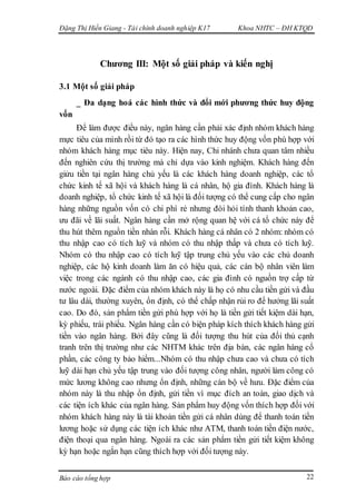 Đặng Thị Hiền Giang - Tài chính doanh nghiệp K17 Khoa NHTC – ĐH KTQD
Báo cáo tổng hợp 22
Chương III: Một số giải pháp và kiến nghị
3.1 Một số giải pháp
_ Đa dạng hoá các hình thức và đổi mới phương thức huy động
vốn
Để làm được điều này, ngân hàng cần phải xác định nhóm khách hàng
mực tiêu của mình rồi từ đó tạo ra các hình thức huy động vốn phù hợp với
nhóm khách hàng mục tiêu này. Hiện nay, Chi nhánh chưa quan tâm nhiều
đến nghiên cứu thị trường mà chỉ dựa vào kinh nghiệm. Khách hàng đến
giửu tiền tại ngân hàng chủ yếu là các khách hàng doanh nghiệp, các tổ
chức kinh tế xã hội và khách hàng là cá nhân, hộ gia đình. Khách hàng là
doanh nghiệp, tổ chức kinh tế xã hội là đối tượng có thể cung cấp cho ngân
hàng những nguồn vốn có chi phí rẻ nhưng đòi hỏi tính thanh khoản cao,
ưu đãi về lãi suất. Ngân hàng cần mở rộng quan hệ với cá tổ chức này để
thu hút thêm nguồn tiền nhàn rỗi. Khách hàng cá nhân có 2 nhóm: nhóm có
thu nhập cao có tích luỹ và nhóm có thu nhập thấp và chưa có tích luỹ.
Nhóm có thu nhập cao có tích luỹ tập trung chủ yếu vào các chủ doanh
nghiệp, các hộ kinh doanh làm ăn có hiệu quả, các cán bộ nhân viên làm
việc trong các ngành có thu nhập cao, các gia đình có nguồn trợ cấp từ
nước ngoài. Đặc điểm của nhóm khách này là họ có nhu cầu tiền gửi và đầu
tư lâu dài, thường xuyên, ổn định, có thể chấp nhận rủi ro để hưởng lãi suất
cao. Do đó, sản phẩm tiền gửi phù hợp với họ là tiền gửi tiết kiệm dài hạn,
kỳ phiếu, trái phiếu. Ngân hàng cần có biện pháp kích thích khách hàng gửi
tiền vào ngân hàng. Bởi đây cũng là đối tượng thu hút của đối thủ cạnh
tranh trên thị trường như các NHTM khác trên địa bàn, các ngân hàng cổ
phần, các công ty bảo hiểm...Nhóm có thu nhập chưa cao và chưa có tích
luỹ dài hạn chủ yếu tập trung vào đối tượng công nhân, người làm công có
mức lương không cao nhưng ổn định, những cán bộ về hưu. Đặc điểm của
nhóm này là thu nhập ổn định, gửi tiền vì mục đích an toàn, giao dịch và
các tiện ích khác của ngân hàng. Sản phẩm huy động vốn thích hợp đối với
nhóm khách hàng này là tài khoản tiền gửi cá nhân dùng để thanh toán tiền
lương hoặc sử dụng các tiện ích khác như ATM, thanh toán tiền điện nước,
điện thoại qua ngân hàng. Ngoài ra các sản phẩm tiền gửi tiết kiệm không
kỳ hạn hoặc ngắn hạn cũng thích hợp với đối tượng này.
 