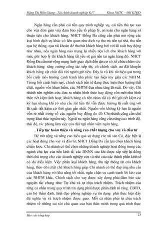 Đặng Thị Hiền Giang - Tài chính doanh nghiệp K17 Khoa NHTC – ĐH KTQD
Báo cáo tổng hợp 23
Ngân hàng cần phải cải tiến quy trình nghiệp vụ, cải tiến thủ tục sao
cho vừa đơn giản vừa đảm bảo yếu tố pháp lý, an toàn cho ngân hàng và
thuận tiện cho khách hàng. NHCT Đống Đa cũng cần phải mở rộng các
loại hình dịch vụ khác có liên quan như dich vụ thu trả tiền tại nhà, thu tiền
qua hệ thống, qua tài khoản để thu hút khách hàng bởi với lãi suất huy động
như nhau, nếu ngân hàng nào mạng lại nhiều tiện ích cho khách hàng với
mức phí hợp lý thì khách hàng tất yếu sẽ gửi tiền tại ngân hàng đó. NHCT
Đống Đa cần mở rộng mạng lưới giao dịch đến tận cơ sở, tổ chức chăm sóc
khách hàng, tăng cường công tác tiếp thị, có chính sách ưu đãi khuyến
khích bằng vật chất đối với người gửi tiền. Đây là vũ khí rất hiệu quả trong
bối cảnh môi trường cạnh tranh khá phức tạo hiện nay giữa các NHTM.
Trong bối cảnh hiện nay, chính sách tiền tệ đang thực hiện theo hướng thắt
chặt, nguồn vốn khan hiếm, các NHTM đua nhau tăng lãi suất. Do vậy, Chi
nhánh nên nghiên cứu đưa ra nhièu hình thức huy động vốn mới như hình
thức tiết kiệm linh hoạt, khách hàng có tiền nhàn rỗi có thể gửi tiết kiệm có
kỳ hạn nhưng khi có nhu cầu rút tiền thì vẫn được hưởng lãi suất ứng với
lãi suất tiết kiệm có thời gian gần nhất. Nguồn vốn không kỳ hạn là nguồn
vốn rẻ nhất trong số các nguồn huy động do đó Chi nhánh cũng cần chú
trọng khai thác nguồn này. Ngoài ra, ngân hàng cũng cần nâng cao trình độ,
thái độ, tác phong làm việc của đội ngũ nhân viên ngân hàng.
_Tiếp tục hoàn thiện và nâng cao chất lượng cho vay và đầu tư
Để mở rộng và nâng cao hiểu quả sử dụng các tài sản Có, đặc bịêt là
các hoạt động cho vay và đầu tư, NHCT Đống Đa cần lựa chọn khách hàng
chiến lược. Chi nhánh có thể chọn những doanh nghiệp hoạt động trong các
ngành chủ lực của nền kinh tế, các DNNN sau khi được sắp xếp lại đồng
thời chú trọng cho các doanh nghiệp vừa và nhỏ của các thành phần kinh tế
có đủ điều kiện. Việc phân loại khách hàng, thu tập thông tin của khách
hàng, theo dõi chặt chẽ khách hàng giúp Chi nhánh có thể đáp ứng nhu cầu
của khách hàng với khả năng tốt nhất, ngăn chặn sự cạnh tranh lôi kéo của
các NHTM khác. Chính sách cho vay được xây dựng phải đảm bảo các
nguyên tắc chung như: Tự chủ và tự chịu trách nhiệm. Trách nhiệm của
từng cá nhân trong quy trình tín dụng phải được phân định rõ ràng. CBTD,
cán bộ thẩm định, lãnh đạo phòng nghiệp vụ tín dụng phải thực hiện đầy
đủ nghĩa vụ và trách nhiệm được giao. Mỗi cá nhân phải tự chịu trách
nhiệm về những sai xót chủ quan của bản thân mình trong quá trình thực
 