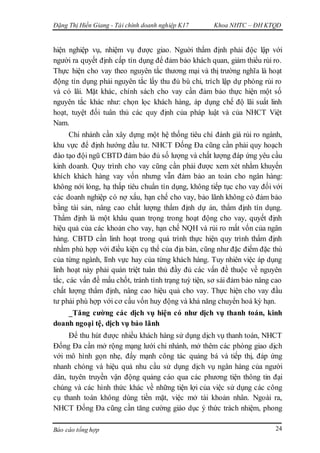 Đặng Thị Hiền Giang - Tài chính doanh nghiệp K17 Khoa NHTC – ĐH KTQD
Báo cáo tổng hợp 24
hiện nghiệp vụ, nhiệm vụ được giao. Nguời thẩm định phải độc lập với
người ra quyết định cấp tín dụng để đảm bảo khách quan, giảm thiểu rủi ro.
Thực hiện cho vay theo nguyên tắc thương mại và thị trường nghĩa là hoạt
động tín dụng phải nguyên tắc lấy thu đủ bù chi, trích lập dự phòng rủi ro
và có lãi. Mặt khác, chính sách cho vay cần đảm bảo thực hiện một số
nguyên tắc khác như: chọn lọc khách hàng, áp dụng chế độ lãi suất linh
hoạt, tuyệt đối tuân thủ các quy định của pháp luật và của NHCT Việt
Nam.
Chi nhánh cần xây dựng một hệ thống tiêu chí đánh giá rủi ro ngành,
khu vực để định hướng đầu tư. NHCT Đống Đa cũng cần phải quy hoạch
đào tạo đội ngũ CBTD đảm bảo đủ số lượng và chất lượng đáp ứng yêu cầu
kinh doanh. Quy trình cho vay cũng cần phải được xem xét nhằm khuyến
khích khách hàng vay vốn nhưng vẫn đảm bảo an toàn cho ngân hàng:
không nới lỏng, hạ thấp tiêu chuẩn tín dụng, không tiếp tục cho vay đối với
các doanh nghiệp có nợ xấu, hạn chế cho vay, bảo lãnh không có đảm bảo
bằng tài sản, nâng cao chất lượng thẩm định dự án, thẩm định tín dụng.
Thẩm định là một khâu quan trọng trong hoạt động cho vay, quyết định
hiệu quả của các khoản cho vay, hạn chế NQH và rủi ro mất vốn của ngân
hàng. CBTD cần linh hoạt trong quá trình thực hiện quy trình thẩm định
nhằm phù hợp với điều kiện cụ thể của địa bàn, cũng như đặc điểm đặc thù
của từng ngành, lĩnh vực hay của từng khách hàng. Tuy nhiên việc áp dụng
linh hoạt này phải quán triệt tuân thủ đầy đủ các vấn đề thuộc về nguyên
tắc, các vấn đề mấu chốt, tránh tính trạng tuỳ tiện, sơ sài đảm bảo nâng cao
chất lượng thẩm định, nâng cao hiệu quả cho vay. Thực hiện cho vay đầu
tư phải phù hợp với cơ cấu vốn huy động và khả năng chuyển hoá kỳ hạn.
_Tăng cường các dịch vụ hiện có như dịch vụ thanh toán, kinh
doanh ngoại tệ, dịch vụ bảo lãnh
Để thu hút được nhiều khách hàng sử dụng dịch vụ thanh toán, NHCT
Đống Đa cần mở rộng mạng lưới chi nhánh, mở thêm các phòng giao dịch
với mô hình gọn nhẹ, đẩy mạnh công tác quảng bá và tiếp thị, đáp ứng
nhanh chóng và hiệu quả nhu cầu sử dụng dịch vụ ngân hàng của người
dân, tuyên truyền vận động quảng cáo qua các phương tiện thông tin đại
chúng và các hình thức khác về những tiện lợi của việc sử dụng các công
cụ thanh toán không dùng tiền mặt, việc mở tài khoản nhân. Ngoài ra,
NHCT Đống Đa cũng cần tăng cường giáo dục ý thức trách nhiệm, phong
 