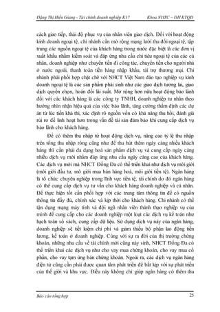 Đặng Thị Hiền Giang - Tài chính doanh nghiệp K17 Khoa NHTC – ĐH KTQD
Báo cáo tổng hợp 25
cách giao tiếp, thái độ phục vụ của nhân viên giao dịch. Đối với hoạt động
kinh doanh ngoại tệ, chi nhánh cần mở rộng mạng lưới thu đổi ngoại tệ, tập
trung các nguồn ngoại tệ của khách hàng trong nước đặc biệt là các đơn vị
xuất khẩu nhằm kiểm soát và đáp ứng nhu cầu chi tiêu ngoại tệ của các cá
nhân, doanh nghiệp như chuyển tiền đi công tác, chuyển tiền cho người nhà
ở nước ngoài, thanh toán tiền hàng nhập khẩu, tài trợ thương mại. Chi
nhánh phải phối hợp chặt chẽ với NHCT Việt Nam đào tạo nghiệp vụ kinh
doanh ngoại tệ là các sản phẩm phái sinh như các giao dịch tương lai, giao
dịch quyền chọn, hoán đổi lãi suất. Mở rộng hơn nữa hoạt động bảo lãnh
đối với các khách hàng là các công ty TNHH, doanh nghiệp tư nhân theo
hướng nhìn nhận hiệu quả của việc bảo lãnh, tăng cường thẩm định các dự
án từ lúc tiền khả thi, xác định rõ nguồn vốn có khả năng thu hồi, đánh giá
rủi ro để linh hoạt hơn trong vấn đề tài sản đảm bảo khi cung cấp dịch vụ
bảo lãnh cho khách hàng.
Để có thêm thu nhập từ hoạt động dịch vụ, nâng cao tỷ lệ thu nhập
trên tổng thu nhập ròng cũng như để thu hút thêm ngày càng nhiều khách
hàng thì cần phải đa dạng hoá sản phẩm dịch vụ và cung cấp ngày càng
nhiều dịch vụ mới nhằm đáp ứng nhu cầu ngày càng cao của khách hàng.
Các dịch vụ mới mà NHCT Đống Đa có thể triển khai như dịch vụ môi giới
(môi giới đầu tư, mô giới mua bán hàng hoá, môi giới tiền tệ). Ngân hàng
là tổ chức chuyên nghiệp trong lĩnh vực tiền tệ, tài chính do đó ngân hàng
có thể cung cấp dịch vụ tư vấn cho khách hàng doanh nghiệp và cá nhân.
Để thực hiện tốt cần phối hợp với các trung tâm thông tin để có nguồn
thông tin đầy đủ, chính xác và kịp thời cho khách hàng. Chi nhánh có thể
tận dụng mạng máy tính và đội ngũ nhân viên thành thạo nghiệp vụ của
mình để cung cấp cho các doanh nghiệp một loạt các dịch vụ kế toán như
hạch toán sổ sách, cung cấp dữ liệu. Sử dụng dịch vụ này của ngân hàng,
doanh nghiệp sẽ tiết kiệm chi phí và giảm thiểu bộ phận lao động tiền
lương, kế toán ở doanh nghiệp. Cùng với sự ra đời của thị trường chứng
khoán, những nhu cầu về tài chính mới cũng nảy sinh, NHCT Đống Đa có
thể triển khai các dịch vụ như cho vay mua chứng khoán, cho vay mua cổ
phần, cho vay tạm ứng bán chứng khoán. Ngoài ra, các dịch vụ ngân hàng
điện tử cũng cần phải được quan tâm phát triển để bắt kịp với sự phát triển
của thế giới và khu vực. Điều này không chỉ giúp ngân hàng có thêm thu
 