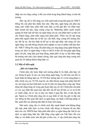 Đặng Thị Hiền Giang - Tài chính doanh nghiệp K17 Khoa NHTC – ĐH KTQD
Báo cáo tổng hợp 26
nhập mà còn tăng cường vị thế của mình trong lòng khách hàng và trên thị
trường.
Như vậy để có thể nâng cao tính cạnh tranh trong thời gian tới, NHCT
Đống Đa cần phải làm nhiều hơn nữa. Đầu tiên, ngân hàng cần phải xây
dựng một chiến lược phát triển toàn diện cụ thể gắn liền với chiến lược
kinh doanh dài hạn, tăng cường công tác Marketing nhằm tuyên truyền
quảng bá hình ảnh nổi bật của ngân hàng với các sản phẩm dịch vụ tiện ích
cho khách hàng, phát triển mạng lưới phân phối. Thêm vào đó tập trung
phát triển nguồn nhân lực là hết sức cần thiết, tăng cường bồi dưỡng đào
tạo thế hệ trẻ, thu hút nhân tài để tạo ra đội ngũ nhân viên nòng cốt cho
ngân hàng vừa tinh thông chuyên môn nghiệp vụ vừa có phẩm chất đạo đức
tốt. NHCT Đống Đa cũng cần phải nâng cao ứng dụng cộng nghệ thông tin
trong các dịch vụ ngân hàng vì đây có thể là vũ khí sắc bén giúp ngân hàng
giảm chi phí, tăng hiệu quả hoạt động, phân phối và tạo cơ hội thâm nhập
thị trường mới một cách nhanh chóng, hiệu quả cũng như tăng cường mối
quan hệ với những khách hàng hiện có.
3.2 Một số kiến nghị
_Đối với Chính Phủ
Chính phủ cần hoàn thiện môi trường pháp lý ổn định, phù hợp với
các thông lệ quốc tế cho các hoạt động ngân hàng. Cụ thể như sửa đổi và
hoàn thiện hệ thống luật các TCTD theo hướng làm rõ và mở rộng phạm vi
điều chỉnh của các TCTD, loại bỏ các điều khoản mang tính phân biệt đối
xử, mở rộng các loại hình dịch vụ mà tổ chức tín dụng được cung cấp. Hoạt
động thẻ đang bùng nổ trong giai đoạn hiện nay do đó Chính phủ cần phải
có các quy định liên quan trực tiếp đến vấn đề này để làm cơ sở xử lý khi
có tranh chấp, rủi ro xảy ra như các hành vi gian lận, làm và tiêu thụ thẻ
giả. Ngoài ra, Chính phủ cũng cần có quy định về việc lưu giữ và tiếp cận
các thông tin liên quan đến dịch vụ ngân hàng, các hành vi bất hợp pháp có
liên quan đến các phương tiện điện tử hoặc trên mạng.
Nhà nước cũng cần có chính sách đẩy mạnh thanh toán không dùng
tiền mặt, phát triển dịch vụ bưu chính viễn thông và Internet để tạo điều
kiện cho các NHTM thực hiện phát triển dịch vụ ngân hàng đặc biệt là các
dịch vụ ngân hàng hiện đại. Mặt bằng công nghệ của Việt Nam vẫn còn
thấp so với nhiều nước trên thế giới và khu vực, vì vậy chính phủ cũng cần
 