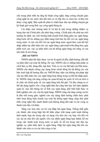 Đặng Thị Hiền Giang - Tài chính doanh nghiệp K17 Khoa NHTC – ĐH KTQD
Báo cáo tổng hợp 27
chú trọng phát triển hạ tầng kỹ thuật công nghệ, tăng cưòng chuyển giao
công nghệ từ các nước tiên tiến trên cơ sở tiếp thu có chọn lọc và làm chủ
được công nghệ. Bên cạnh đó phải có chiến lược đào tạo những chuyên gia
kỹ thuật giỏi trong lĩnh vực công nghệ thông tin.
Cải thiện môi trường kinh tế xã hội là một trong những nhiệm vụ
trọng tâm mà Chính phủ cần phải tăng cường. Chính phủ cần phải tạo môi
trường ổn định, tạo môi trường kinh doanh bình đẳng giữa các ngân hàng,
từng bước dỡ bỏ những quy định mang tính bảo hộ đối với các ngân hàng
trong nước và mở cửa đối với các ngân hàng nước ngoài theo cam kết hội
nhập nhằm tạo điều kiện cho các ngân hàng cạnh tranh bình đẳng hơn, góp
phần tích cực vào sự phát triển của hệ thống ngân hàng nói riêng và của
nền kinh tế nói chung.
_Đối với NHNN
NHNN phải thể hiện được vai trò là người đi đầu, định hướng, dẫn dắt
sự phát triển của toàn hệ thống. Do vậy, NHNN cần có những biện pháp và
cách làm cụ thể, đúng đắn, kịp thời. Trên cơ sở các Bộ luật của Nhà nước,
NHNN cần nhanh chóng xây dựng hoàn chỉnh đồng bộ hệ thống các văn
bản dưới luật để hướng dẫn các NHTM thực hiện vừa không trái pháp luật
vừa tạo điều kiện cho các ngân hàng hoạt động trong xu thế hội nhập quốc
tế. NHNN cũng cần tăng cường các quan hệ hợp tác quốc tế với các đơn vị
tổ chức tài chính quốc tế, các ngân hàng trên thế giới. Từ đây chúng ta có
thể tận dụng nguồn vốn, công nghệ hiện đại cũng như học hỏi kinh nghiệm
quản lý, trao đổi thông tin về lĩnh vực ngân hàng, phổ biến kiến thức và
kinh nghiệm cho các cán bộ ngân hàng. NHNN cũng cần tăng cường vai trò
là đầu mối trung gian, nghiên cứu xây dựng định hướng chiến lược phát
triển hoạt động kinh doanh của toàn hệ thống ngân hàng cũng như phát
triển công nghệ đẩy mạnh thanh toán không dùng tiền mặt và các công cụ
thanh toán tiện ích khác.
Nâng cao hơn nữa vai trò của Hiệp hội ngân hàng. Thống nhất giữa
các thành viên trong hiệp hội để khắc phục tình trạng cạnh tranh không
lành mạnh, hợp tác trong việc sử dụng vốn như cho vay hợp vốn đối với
các dự án siêu lớn cần nguồn vốn của nhiều ngân hàng hợp thành, hỗ trợ
trong việc thanh toán trong nước và quốc tế, hỗ trợ trong việc đào tạo
nghiệp vụ, phát triển dịch vụ ngân hàng. Hiệp hội ngân hàng liên kết các
thành viên trên cơ sở các bên cùng có lợi.
 