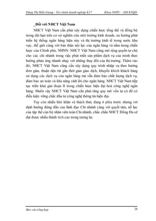 Đặng Thị Hiền Giang - Tài chính doanh nghiệp K17 Khoa NHTC – ĐH KTQD
Báo cáo tổng hợp 28
_Đối với NHCT Việt Nam
NHCT Việt Nam cần phải xây dựng chiến lược tổng thể và đồng bộ
trong dài hạn trên cơ sở nghiên cứu môi trường kinh doanh, xu hướng phát
triển hệ thống ngân hàng hiện này và thị trường kinh tế trong nước khu
vực, thế giới cùng với bản thân nội lực của ngân hàng và nằm trong chiến
lược của Chính phủ, NHNN. NHCT Việt Nam cũng mở rộng quyền tự chủ
cho các chi nhánh trong việc phát triển sản phẩm dịch vụ của mình theo
hướng phản ứng nhanh nhạy với những thay đổi của thị trường. Thêm vào
đó, NHCT Việt Nam cũng cần xây dựng quy trình nhiệp vụ theo hướng
đơn giản, thuận tiện rút gắn thời gian giao dịch, khuyến khích khách hàng
sử dụng các dịch vụ của ngân hàng mà vẫn đảm bảo chất lượng dịch vụ,
đảm bảo an toàn và khả năng sinh lời cho ngân hàng. NHCT Việt Nam tiếp
tục triển khai giai đoạn II trong chiến lược hiện đại hoá công nghệ ngân
hàng. Muốn vậy NHCT Việt Nam cần phải tăng quy mô vốn tự có để có
điều kiện vững chắc đầu tư công nghệ thông tin hiện đại.
Tuy còn nhiều khó khăn và thách thức đang ở phía trước nhưng với
định hướng đứng đắn của lãnh đạo Chi nhánh cùng với quyết tâm, nỗ lực
của tập thể cán bộ nhân viên toàn Chi nhánh, chắc chắn NHCT Đống Đa sẽ
đạt được nhiều thành tích cao trong tương lai.
 