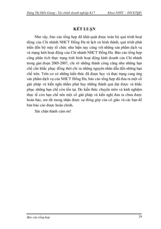 Đặng Thị Hiền Giang - Tài chính doanh nghiệp K17 Khoa NHTC – ĐH KTQD
Báo cáo tổng hợp 29
KẾT LUẬN
Như vậy, báo cáo tổng hợp đã khái quát được toàn bộ quá trình hoạt
động của Chi nhánh NHCT Đống Đa từ lịch sử hình thành, quá trình phát
triển đến bộ máy tổ chức như hiện nay cùng với những sản phẩm dịch vụ
và mạng lưới hoạt động của Chi nhánh NHCT Đống Đa. Báo cáo tổng hợp
cũng phân tích thực trạng tình hình hoạt động kinh doanh của Chi nhánh
trong giai đoạn 2005-2007, chỉ rõ những thành công cũng như những hạn
chế cần khắc phục đồng thời chỉ ra những nguyên nhân dẫn đến những hạn
chế trên. Trên cơ sở những kiến thức đã được học và thực trạng cung ứng
sản phẩm dịch vụ của NHCT Đống Đa, báo cáo tổng hợp đã đưa ra một số
giải pháp và kiến nghị nhằm phát huy những thành quả đạt được và khắc
phục những hạn chế còn tồn tại. Do kiến thức chuyên môn và kinh nghiệm
thực tế còn hạn chế nên một số giải pháp và kiến nghị đưa ra chưa được
hoàn hảo, em rất mong nhận được sự đóng góp của cô giáo và các bạn để
bản báo cáo được hoàn chỉnh.
Xin chân thành cảm ơn!
 