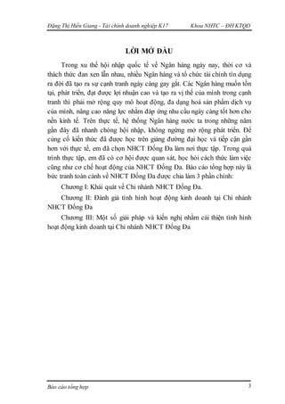 Đặng Thị Hiền Giang - Tài chính doanh nghiệp K17 Khoa NHTC – ĐH KTQD
Báo cáo tổng hợp 3
LỜI MỞ ĐẦU
Trong xu thế hội nhập quốc tế về Ngân hàng ngày nay, thời cơ và
thách thức đan xen lẫn nhau, nhiều Ngân hàng và tổ chức tài chính tín dụng
ra đời đã tạo ra sự cạnh tranh ngày càng gay gắt. Các Ngân hàng muốn tồn
tại, phát triển, đạt được lợi nhuận cao và tạo ra vị thế của mình trong cạnh
tranh thì phải mở rộng quy mô hoạt động, đa dạng hoá sản phẩm dịch vụ
của mình, nâng cao năng lực nhằm đáp ứng nhu cầu ngày càng tốt hơn cho
nền kinh tế. Trên thực tế, hệ thống Ngân hàng nước ta trong những năm
gần đây đã nhanh chóng hội nhập, không ngừng mở rộng phát triển. Để
củng cố kiến thức đã được học trên giảng đường đại học và tiếp cận gần
hơn với thực tế, em đã chọn NHCT Đống Đa làm nơi thực tập. Trong quá
trình thực tập, em đã có cơ hội được quan sát, học hỏi cách thức làm việc
cũng như cơ chế hoạt động của NHCT Đống Đa. Báo cáo tổng hợp này là
bức tranh toàn cảnh về NHCT Đống Đa được chia làm 3 phần chính:
Chương I: Khái quát về Chi nhánh NHCT Đống Đa.
Chương II: Đánh giá tình hình hoạt động kinh doanh tại Chi nhánh
NHCT Đống Đa
Chương III: Một số giải pháp và kiến nghị nhằm cải thiện tình hình
hoạt động kinh doanh tại Chi nhánh NHCT Đống Đa
 