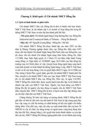 Đặng Thị Hiền Giang - Tài chính doanh nghiệp K17 Khoa NHTC – ĐH KTQD
Báo cáo tổng hợp 4
Chương I: Khái quát về Chi nhánh NHCT Đống Đa
1.1 Lịch sử hình thành và phát triển
Chi nhánh NHCT khu vực Đống Đa là đơn vị thành viên trực thuộc
NHCT Việt Nam, là chi nhánh cấp I có doanh số hoạt động lớn trong hệ
thống NHCT Việt Nam và trên địa bàn thành phố Hà Nội.
+Tên giao dịch: Chi nhánh ngân hàng Công thương khu vực Đống Đa
(Industrial and Commercial Bank of Vietnam – Dong Da Branch)
+Địa chỉ: 187 Nguyễn Lương Bằng - Đống Đa - Hà Nội
Chi nhánh NHCT Đống Đa được thành lập vào năm 1955 với tiền
thân là Phòng Thương nghiệp thuộc khu vực Đống Đa. Đến năm 1957
được đổi tên thành Chi nhánh Ngân hàng Nhà Nước khu vực Đống Đa, sau
đó được đổi tên thành Chi nhánh Ngân hàng Nhà Nước Đống Đa. Đến
1/7/1988, thực hiện Nghị quyết số 3 khoá VI của Ban chấp hành Trung
ương Đảng và Nghị định số 53/HĐBT ngày 26/3/1988 của Hội đồng bộ
trưởng (nay là Chính phủ) về việc chuyển hoạt động ngân hàng sang hạch
toán kinh doanh và hình thành hệ thống Ngân hàng 2 cấp, NHCT Việt Nam
ra đời và đi vào hoạt động. Căn cứ quyết định 402/CT ngày 14/11/1990 của
Thủ tướng Chính Phủ; quyết định: giải thể chi nhánh NHCT thành phố Hà
Nội, chuyển 6 chi nhánh NHCT khu vực trực thuộc NHCT Việt Nam trong
đó có chi nhánh NHCT khu vực Đống Đa. Như vậy, từ ngày 1/4/1993,
NHCT Đống Đa chính thức được quyền hạch toán độc lập và trở thành chi
nhánh cấp một của NHCT Việt Nam. Nguồn vốn hoạt động của NHCT
Đống Đa lấy từ nguồn vốn huy động và nguồn vốn do NHCT Việt Nam
điều chuyển đến. NHCT Đống Đa là đơn vị hạch toán độc lập nhưng chịu
sự chỉ đạo chặt chẽ của NHCT Việt Nam.
Chặng đường 20 năm xây dựng và trưởng thành, NHCT Đống Đa đã
gắn liền với thời kì đổi mới của nền kinh tế Việt Nam từ tập trung quan liêu
bao cấp sang cơ chế thị trường có định hướng xã hội chủ nghĩa với nhiều
thăng trầm. Cho đến nay, mặc dù chịu sự cạnh tranh khốc liệt của hơn 70
NHTM và các tổ chức tín dụng trong và ngoài nước cùng hoạt động trên
địa bàn Hà Nội, nhưng bằng ý chí quyết tâm hoàn thành nhiệm vụ của tập
thể cán bộ, NHCT Đống Đa không ngừng phát triển và trở thành một trong
 