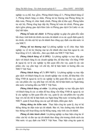 Đặng Thị Hiền Giang - Tài chính doanh nghiệp K17 Khoa NHTC – ĐH KTQD
Báo cáo tổng hợp 6
nghiệp vụ cụ thể, bao gồm:, Phòng khách hàng số 1, Phòng khách hàng số
2, Phòng khách hàng cá nhân, Phòng tài trợ thương mại Phòng thông tin
điện toán, Phòng tổ chức hành chính, Phòng tiền tệ kho quỹ, Phòng kiểm
tra nội bộ, Phòng tổng hợp tiếp thị, Phòng kế toán tài chính, Phòng giao
dịch (gồm phòng giao dịch Kim Liên và Phòng giao dịch Cát Linh) và các
Quỹ tiết kiệm.
Phòng kế toán tài chính là Phòng nghiệp vụ giúp cho giám đốc nắm
bắt được tình hình tài chính của toàn chi nhánh và ra các quyết định quản lý
tài chính, chi tiêu nội bộ tại chi nhánh theo đúng quy định của nhà nước và
của NHCT.
Phòng tài trợ thương mại Là phòng nghiệp vụ tổ chức thực hiện
nghiệp vụ về tài trợ thương mại tại chi nhánh như mua bán ngoại tệ, các
hoạt động về L/C, kiều hối,...theo quy định của NHCT Việt Nam.
Phòng khách hàng số 1( DNL) Là phòng nghiệp vụ trực tiếp giao
dịch với khách hàng là các doanh nghiệp lớn, để khai thác vốn bằng VNĐ
& ngoại tệ; xử lý các nghiệp vụ liên quan đến cho vay, quản lý các sản
phẩm cho vay phù hợp với chế độ, thể lệ hiện hành và hướng dẫn của
NHCT Việt Nam.
Phòng khách hàng số 2 ( DN V&N ) Là phòng nghiệp vụ trực tiếp
giao dịch với khách hàng là các doanh nghiệp vừa và nhỏ, để khai thác vốn
bằng VNĐ & ngoại tệ; xử lý các nghiệp vụ liên quan đến cho vay, quản lý
các sản phẩm cho vay phù hợp với chế độ, thể lệ hiện hành của Ngân hàng
nhà nước và hướng dẫn của NHCT Việt Nam.
Phòng khách hàng cá nhân Là phòng nghiệp vụ trực tiếp giao dịch
với khách hàng là các cá nhân để huy động vốn bằng VNĐ & ngoại tệ; xử
lý các nghiệp vụ liên quan đến cho vay, quản lý các sản phẩm cho vay phù
hợp với chế độ thể lệ hiện hành của Ngân hàng Nhà nuớc và hướng dẫn của
NHCT, quản lý hoạt động của các quĩ tiết kiệm, điểm giao dịch.
Phòng thông tin kiểm toán Thực hiện công tác quản lý, duy trì hệ
thống thông tin điện toán tại chi nhánh. Bảo trì, bảo dưỡng máy tính đảm
bảo thông suốt hoạt động của hệ thống mạng, máy tính của chi nhánh.
Phòng tổ chức hành chính Là phòng nghiệp vụ thực hiện công tác tổ
chức cán bộ và đào tạo tại chi nhánh theo đúng chủ trương chính sách của
Nhà nước và quy định của NHCT Việt Nam. Thực hiện công tác quản trị
 