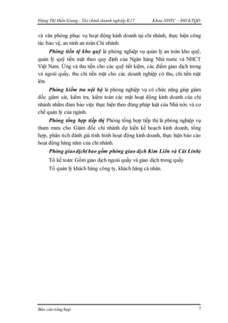 Đặng Thị Hiền Giang - Tài chính doanh nghiệp K17 Khoa NHTC – ĐH KTQD
Báo cáo tổng hợp 7
và văn phòng phục vụ hoạt động kinh doanh tại chi nhánh, thực hiện công
tác bảo vệ, an ninh an toàn Chi nhánh.
Phòng tiền tệ kho quỹ là phòng nghiệp vụ quản lý an toàn kho quỹ,
quản lý quỹ tiền mặt theo quy định của Ngân hàng Nhà nước và NHCT
Việt Nam. Ứng và thu tiền cho các quỹ tiết kiệm, các điểm giao dịch trong
và ngoài quầy, thu chi tiền mặt cho các doanh nghiệp có thu, chi tiền mặt
lớn.
Phòng kiểm tra nội bộ là phòng nghiệp vụ có chức năng giúp giám
đốc giám sát, kiểm tra, kiểm toán các mặt hoạt động kinh doanh của chi
nhánh nhằm đảm bảo việc thực hiện theo đúng pháp luật của Nhà nớc và cơ
chế quản lý của ngành.
Phòng tổng hợp tiếp thị Phòng tổng hợp tiếp thị là phòng nghiệp vụ
tham mưu cho Giám đốc chi nhánh dự kiến kế hoạch kinh doanh, tổng
hợp, phân tích đánh giá tình hình hoạt động kinh doanh, thực hiện báo cáo
hoạt động hàng năm của chi nhánh.
Phòng giaodịch(bao gồm phòng giao dịch Kim Liên và Cát Linh)
Tổ kế toán: Gồm giao dịch ngoài quầy và giao dịch trong quầy
Tổ quản lý khách hàng công ty, khách hàng cá nhân.
 