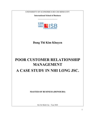 1
UNIVERSITY OF ECONOMICS HO CHI MINH CITY
International School of Business
------------------------------
Dang Thi Kim Khuyen
POOR CUSTOMER RELATIONSHIP
MANAGEMENT
A CASE STUDY IN NHI LONG JSC.
MASTER OF BUSINESS (HONOURS)
Ho Chi Minh City – Year 2020
 