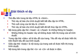 10
Giải thích ví dụ
 Thẻ đầu tiên trong tài liệu HTML là <html>.
 Thẻ này sẽ báo cho trình duyệt biết bắt đầu tập tin HTML.
 Thẻ cuối cùng của tài liệu là </html>
 Thẻ này sẽ báo cho trình duyệt biết đã kết thúc tập tin HTML.
 Nội dung giữa cặp thẻ <head> và </head> là những thông tin header.
 Những thông tin header này sẽ không được hiển thị trong cửa sổ trình
duyệt.
 Trong cặp thẻ <title> sẽ là tiêu đề của trang. Tiêu đề này sẽ được hiển thị
trên thanh tiêu đề của trình duyệt.
 Giữa cặp thẻ <body> là nội dung của trang web sẽ được hiển thị trong
trình duyệt.
 Nội dung bên trong cặp thẻ <b> và </b> sẽ được in đậm.
 