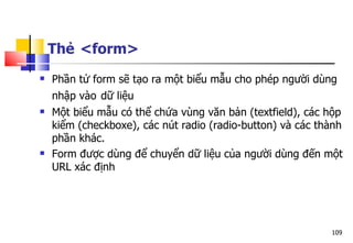 109
Thẻ <form>
 Phần tử form sẽ tạo ra một biểu mẫu cho phép người dùng
nhập vào dữ liệu
 Một biểu mẫu có thể chứa vùng văn bản (textfield), các hộp
kiểm (checkboxe), các nút radio (radio-button) và các thành
phần khác.
 Form được dùng để chuyển dữ liệu của người dùng đến một
URL xác định
 