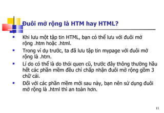 11
Đuôi mở rộng là HTM hay HTML?
 Khi lưu một tập tin HTML, bạn có thể lưu với đuôi mở
rộng .htm hoặc .html.
 Trong ví dụ trước, ta đã lưu tập tin mypage với đuôi mở
rộng là .htm.
 Lí do có thể là do thói quen cũ, trước đây thông thường hầu
hết các phần mềm đều chỉ chấp nhận đuôi mở rộng gồm 3
chữ cái.
 Đối với các phần mềm mới sau này, bạn nên sử dụng đuôi
mở rộng là .html thì an toàn hơn.
 