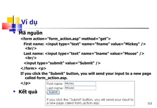 111
Ví dụ
 Mã nguồn
<form action="form_action.asp" method="get">
First name: <input type="text" name="fname" value="Mickey" />
<br/>
Last name: <input type="text" name="lname" value="Mouse" />
<br/>
<input type="submit" value="Submit" />
</form> <p>
If you click the "Submit" button, you will send your input to a new page
called form_action.asp.
</p>
 Kết quả
 