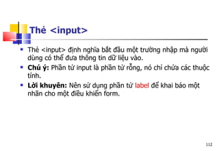 112
Thẻ <input>
 Thẻ <input> định nghĩa bắt đầu một trường nhập mà người
dùng có thể đưa thông tin dữ liệu vào.
 Chú ý: Phần tử input là phần tử rỗng, nó chỉ chứa các thuộc
tính.
 Lời khuyên: Nên sử dụng phần tử label để khai báo một
nhãn cho một điều khiển form.
 