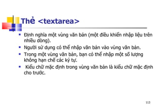 113
Thẻ <textarea>
 Định nghĩa một vùng văn bản (một điều khiển nhập liệu trên
nhiều dòng).
 Người sử dụng có thể nhập văn bản vào vùng văn bản.
 Trong một vùng văn bản, bạn có thể nhập một số lượng
không hạn chế các ký tự.
 Kiểu chữ mặc định trong vùng văn bản là kiểu chữ mặc định
cho trước.
 
