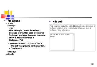 114
 Mã nguồn
<html>
<body>
<p>
This example cannot be edited
because our editor uses a textarea
for input, and your browser does not
allow a textarea inside a
textarea.</p>
<textarea rows="10" cols="30">
The cat was playing in the garden.
</textarea>
</body>
</html>
 Kết quả
 