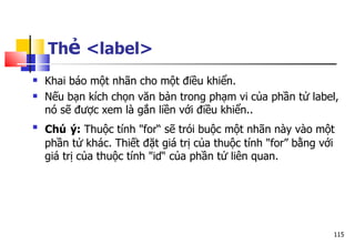 115
Thẻ <label>
 Khai báo một nhãn cho một điều khiển.
 Nếu bạn kích chọn văn bản trong phạm vi của phần tử label,
nó sẽ được xem là gắn liền với điều khiển..

Chú ý: Thuộc tính "for“ sẽ trói buộc một nhãn này vào một
phần tử khác. Thiết đặt giá trị của thuộc tính "for” bằng với
giá trị của thuộc tính "id“ của phần tử liên quan.
 
