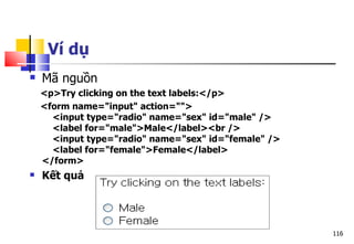 116
Ví dụ
 Mã nguồn
<p>Try clicking on the text labels:</p>
<form name="input" action="">
<input type="radio" name="sex" id="male" />
<label for="male">Male</label><br />
<input type="radio" name="sex" id="female" />
<label for="female">Female</label>
</form>
 Kết quả
 