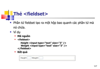 117
Thẻ <fieldset>
 Phần tử fieldset tạo ra một hộp bao quanh các phần tử mà
nó chứa.
 Ví dụ
 Mã nguồn
 <fieldset>
Height <input type="text" size="3" />
Weight <input type="text" size="3" />
</fieldset>
 Kết quả
 