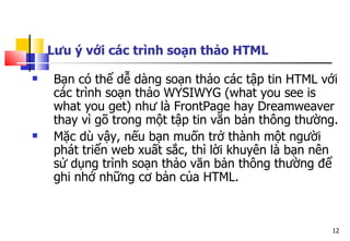 12
Lưu ý với các trình soạn thảo HTML
 Bạn có thể dễ dàng soạn thảo các tập tin HTML với
các trình soạn thảo WYSIWYG (what you see is
what you get) như là FrontPage hay Dreamweaver
thay vì gõ trong một tập tin văn bản thông thường.
 Mặc dù vậy, nếu bạn muốn trở thành một người
phát triển web xuất sắc, thì lời khuyên là bạn nên
sử dụng trình soạn thảo văn bản thông thường để
ghi nhớ những cơ bản của HTML.
 