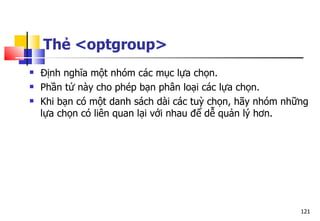 121
Thẻ <optgroup>
 Định nghĩa một nhóm các mục lựa chọn.
 Phần tử này cho phép bạn phân loại các lựa chọn.
 Khi bạn có một danh sách dài các tuỳ chọn, hãy nhóm những
lựa chọn có liên quan lại với nhau để dễ quản lý hơn.
 