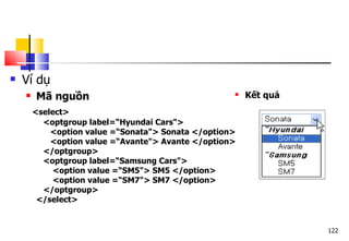 122
 Ví dụ
 Mã nguồn
<select>
<optgroup label=“Hyundai Cars">
<option value =“Sonata"> Sonata </option>
<option value =“Avante"> Avante </option>
</optgroup>
<optgroup label=“Samsung Cars">
<option value =“SM5"> SM5 </option>
<option value =“SM7"> SM7 </option>
</optgroup>
</select>
 Kết quả
 
