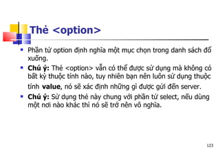 123
Thẻ <option>
 Phần tử option định nghĩa một mục chọn trong danh sách đổ
xuống.
 Chú ý: Thẻ <option> vẫn có thể được sử dụng mà không có
bất kỳ thuộc tính nào, tuy nhiên bạn nên luôn sử dụng thuộc
tính value, nó sẽ xác định những gì được gửi đến server.
 Chú ý: Sử dụng thẻ này chung với phần tử select, nếu dùng
một nơi nào khác thì nó sẽ trở nên vô nghĩa.
 