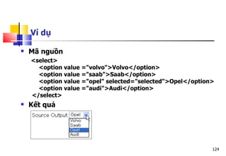124
Ví dụ
 Mã nguồn
<select>
<option value ="volvo">Volvo</option>
<option value ="saab">Saab</option>
<option value ="opel" selected="selected">Opel</option>
<option value ="audi">Audi</option>
</select>
 Kết quả
 