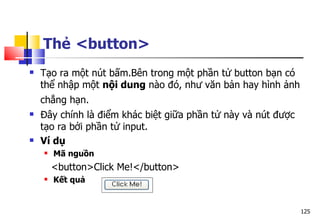 125
Thẻ <button>
 Tạo ra một nút bấm.Bên trong một phần tử button bạn có
thể nhập một nội dung nào đó, như văn bản hay hình ảnh
chẳng hạn.
 Đây chính là điểm khác biệt giữa phần tử này và nút được
tạo ra bởi phần tử input.
 Ví dụ
 Mã nguồn
<button>Click Me!</button>
 Kết quả
 