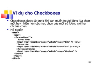 126
Ví dụ cho Checkboxes
 Checkboxes được sử dụng khi bạn muốn người dùng lựa chọn
một hay nhiều hơn các mục chọn của một số lượng giới hạn
các lựa chọn.
 Mã nguồn
<html>
<body>
<form action="">
I have a bike:
<input type="checkbox" name="vehicle" value="Bike" /> <br />
I have a car:
<input type="checkbox" name="vehicle" value="Car" /> <br />
I have an airplane:
<input type="checkbox" name="vehicle" value="Airplane" />
</form>
</body>
</html>
 
