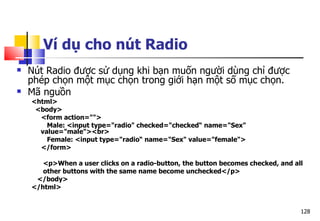 128
Ví dụ cho nút Radio
 Nút Radio được sử dụng khi bạn muốn người dùng chỉ được
phép chọn một mục chọn trong giới hạn một số mục chọn.
 Mã nguồn
<html>
<body>
<form action="">
Male: <input type="radio" checked="checked“ name="Sex"
value="male"><br>
Female: <input type="radio“ name="Sex" value="female">
</form>
<p>When a user clicks on a radio-button, the button becomes checked, and all
other buttons with the same name become unchecked</p>
</body>
</html>
 