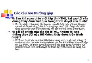13
Các câu hỏi thường gặp
 H: Sau khi soạn thảo một tập tin HTML, tại sao tôi vẫn
không thấy được kết quả trong trình duyệt của mình?
 Đ: Hãy chắc chắn rằng tập tin của bạn đã được lưu với một tên gọi
và một đuôi mở rộng, như là "c:mypage.htm". Và cũng chắc chắn
rằng bạn phải chọn đúng tên này khi bạn mở nó trong trình duyệt.
 H: Tôi đã chỉnh sửa tập tin HTML, nhưng tại sao
những thay đổi này tôi không thấy được trên trình
duyệt?
 Đ: Trình duyệt chỉ là nơi nơi thể hiện trang web, vì vậy nó không có
nhiệm vụ phải đọc một trang web tới hai lần. Khi đã bạn thay đổi tập
tin của mình, thì trình duyệt không thể nào biết được.Hãy bấm nút
refresh/reload trên trình duyệt để trình duyệt thể hiện lại trang của
bạn.
 