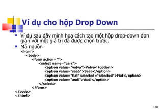 130
Ví dụ cho hộp Drop Down
 Ví dụ sau đây minh hoạ cách tạo một hộp drop-down đơn
giản với một giá trị đã được chọn trước.
 Mã nguồn
<html>
<body>
<form action="">
<select name="cars">
<option value="volvo">Volvo</option>
<option value="saab">Saab</option>
<option value="fiat" selected="selected">Fiat</option>
<option value="audi">Audi</option>
</select>
</form>
</body>
</html>
 