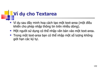 132
Ví dụ cho Textarea
 Ví dụ sau đây minh hoạ cách tạo một text-area (một điều
khiển cho phép nhập thông tin trên nhiều dòng).
 Một người sử dụng có thể nhập văn bản vào một text-area.
 Trong một text-area bạn có thể nhập một số lượng không
giới hạn các ký tự.
 