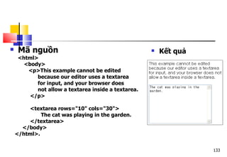 133
 Mã nguồn
<html>
<body>
<p>This example cannot be edited
because our editor uses a textarea
for input, and your browser does
not allow a textarea inside a textarea.
</p>
<textarea rows="10" cols="30">
The cat was playing in the garden.
</textarea>
</body>
</html>.
 Kết quả
 
